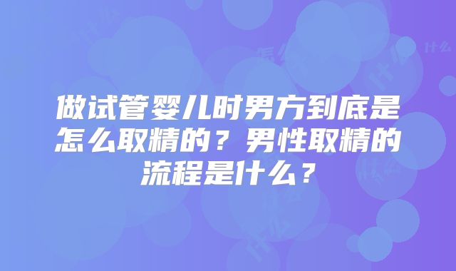 做试管婴儿时男方到底是怎么取精的？男性取精的流程是什么？