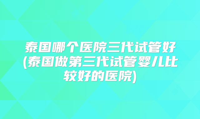 泰国哪个医院三代试管好(泰国做第三代试管婴儿比较好的医院)