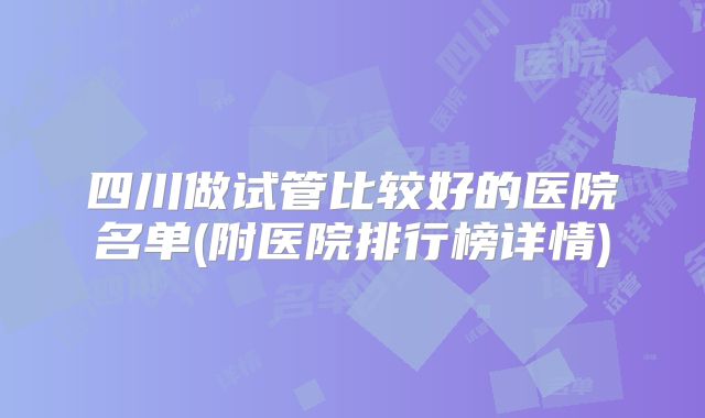 四川做试管比较好的医院名单(附医院排行榜详情)