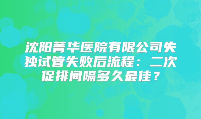 沈阳菁华医院有限公司失独试管失败后流程：二次促排间隔多久最佳？