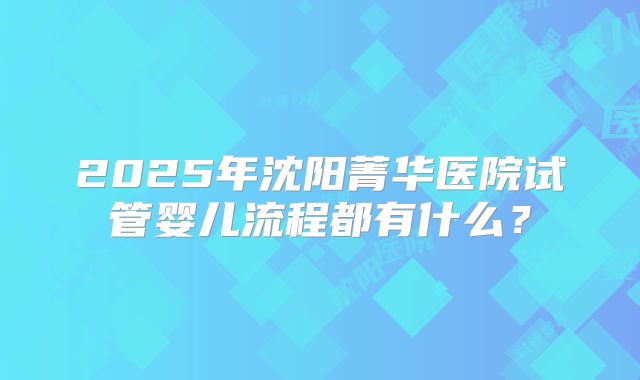 2025年沈阳菁华医院试管婴儿流程都有什么？