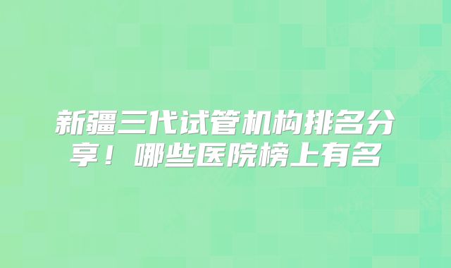 新疆三代试管机构排名分享!哪些医院榜上有名