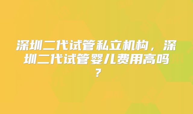 深圳二代试管私立机构，深圳二代试管婴儿费用高吗？
