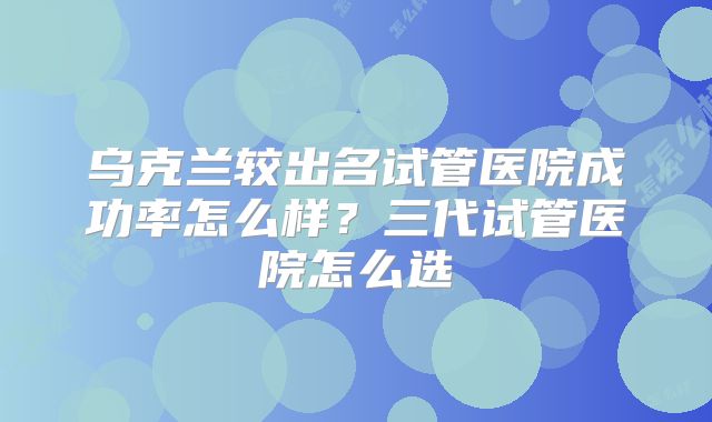 乌克兰较出名试管医院成功率怎么样？三代试管医院怎么选