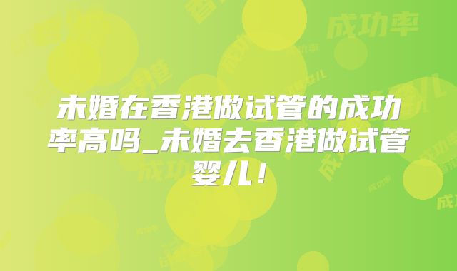 未婚在香港做试管的成功率高吗_未婚去香港做试管婴儿!