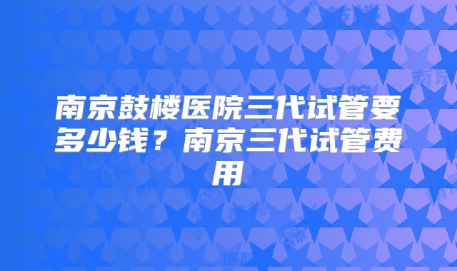 南京鼓楼医院三代试管要多少钱?南京三代试管费用