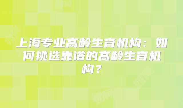 上海专业高龄生育机构：如何挑选靠谱的高龄生育机构？