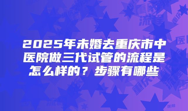 2025年未婚去重庆市中医院做三代试管的流程是怎么样的?步骤有哪些