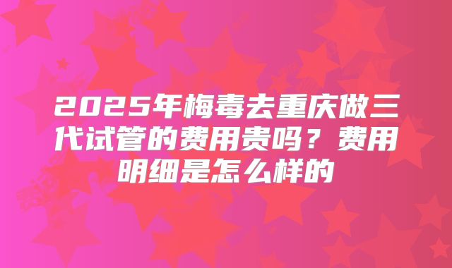 2025年梅毒去重庆做三代试管的费用贵吗?费用明细是怎么样的