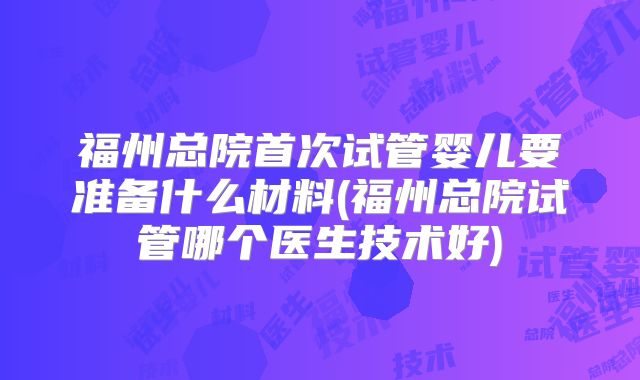 福州总院首次试管婴儿要准备什么材料(福州总院试管哪个医生技术好)