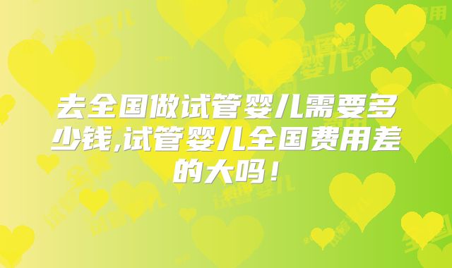 去全国做试管婴儿需要多少钱,试管婴儿全国费用差的大吗！