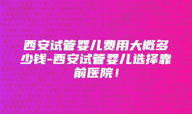 西安试管婴儿费用大概多少钱-西安试管婴儿选择靠前医院！
