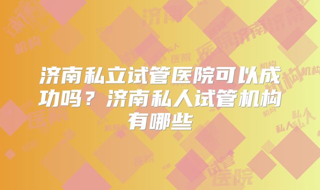 济南私立试管医院可以成功吗?济南私人试管机构有哪些