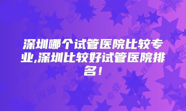 深圳哪个试管医院比较专业,深圳比较好试管医院排名！