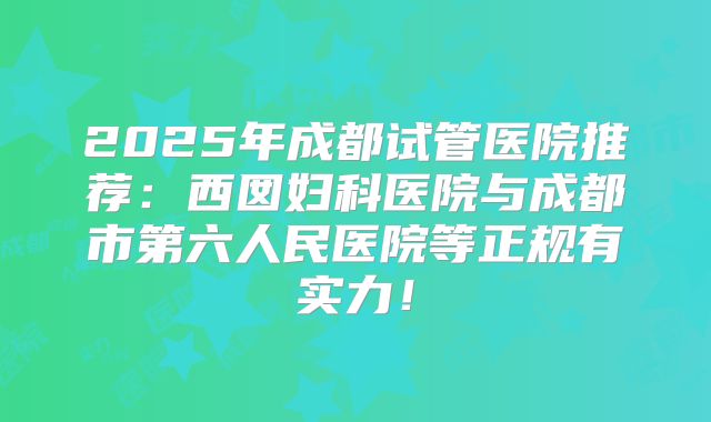 2025年成都试管医院推荐：西囡妇科医院与成都市第六人民医院等正规有实力！