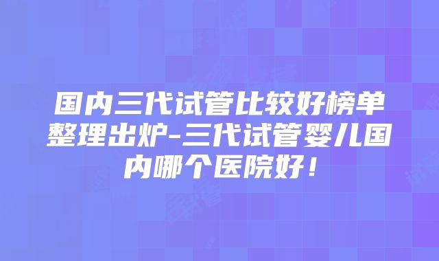 国内三代试管比较好榜单整理出炉-三代试管婴儿国内哪个医院好!