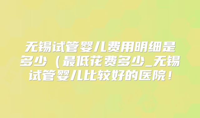 无锡试管婴儿费用明细是多少（最低花费多少_无锡试管婴儿比较好的医院！
