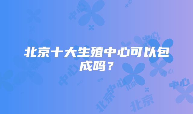 北京十大生殖中心可以包成吗？