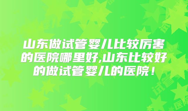 山东做试管婴儿比较厉害的医院哪里好,山东比较好的做试管婴儿的医院！