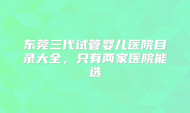 东莞三代试管婴儿医院目录大全,只有两家医院能选