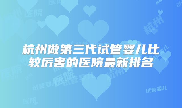 杭州做第三代试管婴儿比较厉害的医院最新排名