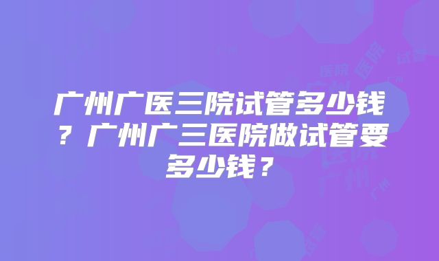 广州广医三院试管多少钱？广州广三医院做试管要多少钱？