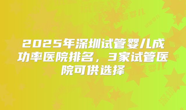 2025年深圳试管婴儿成功率医院排名,3家试管医院可供选择