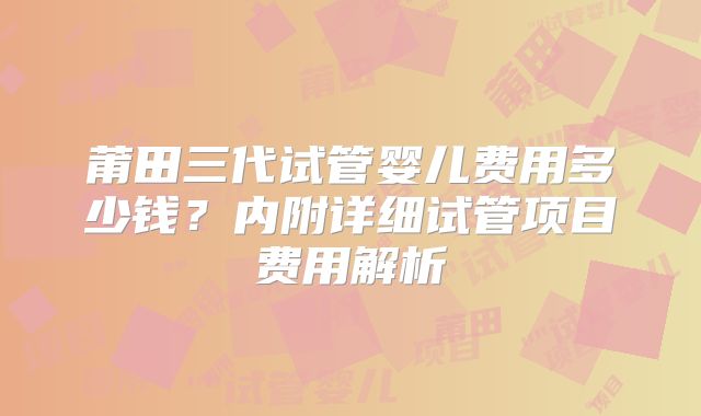 莆田三代试管婴儿费用多少钱?内附详细试管项目费用解析