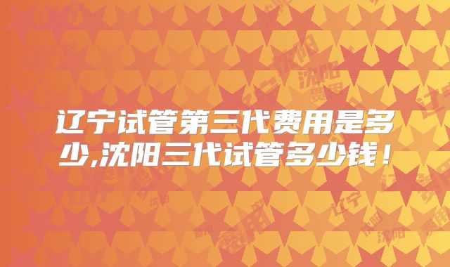 辽宁试管第三代费用是多少,沈阳三代试管多少钱!