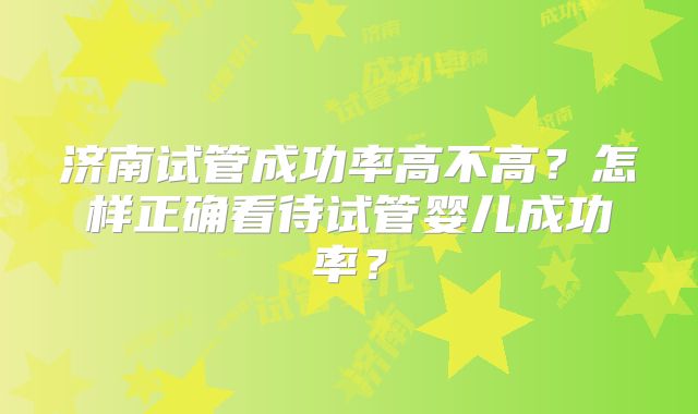 济南试管成功率高不高？怎样正确看待试管婴儿成功率？