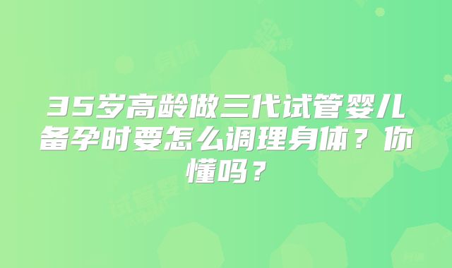 35岁高龄做三代试管婴儿备孕时要怎么调理身体?你懂吗?