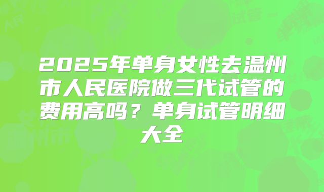 2025年单身女性去温州市人民医院做三代试管的费用高吗?单身试管明细大全
