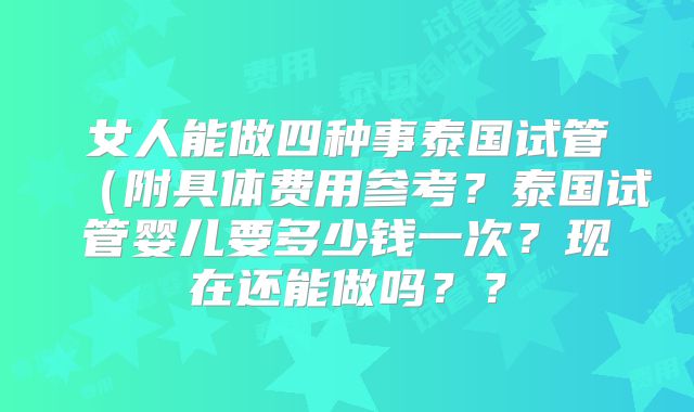 女人能做四种事泰国试管(附具体费用参考?泰国试管婴儿要多少钱一次?现在还能做吗??