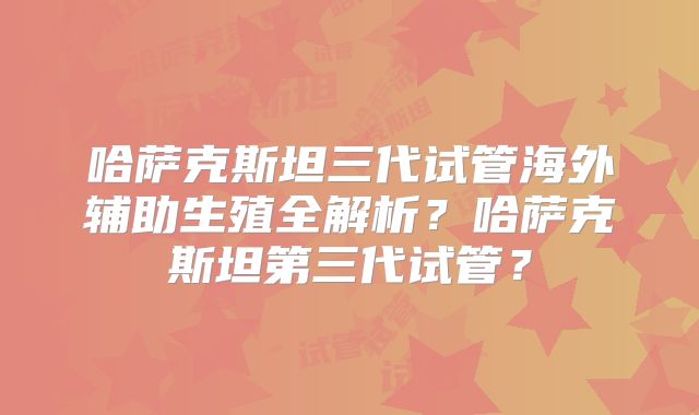 哈萨克斯坦三代试管海外辅助生殖全解析？哈萨克斯坦第三代试管？