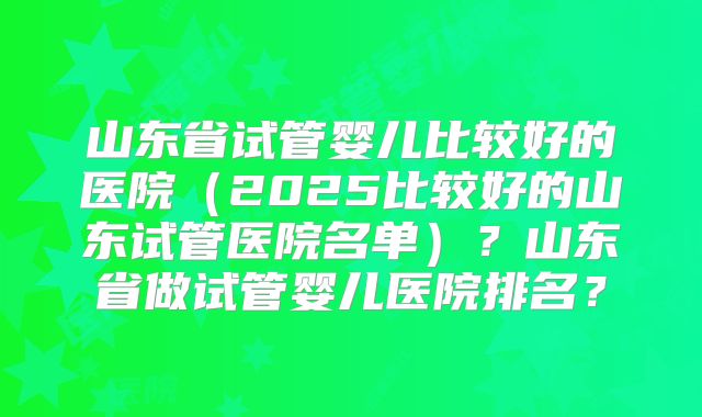 山东省试管婴儿比较好的医院(2025比较好的山东试管医院名单)?山东省做试管婴儿医院排名?