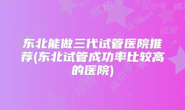 东北能做三代试管医院推荐(东北试管成功率比较高的医院)