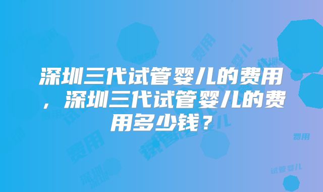 深圳三代试管婴儿的费用,深圳三代试管婴儿的费用多少钱?