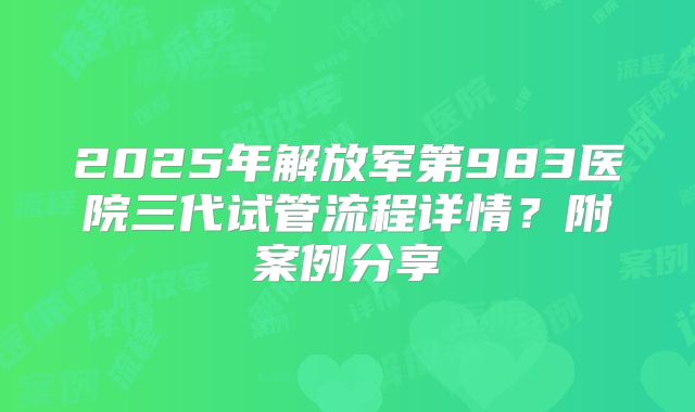 2025年解放军第983医院三代试管流程详情?附案例分享