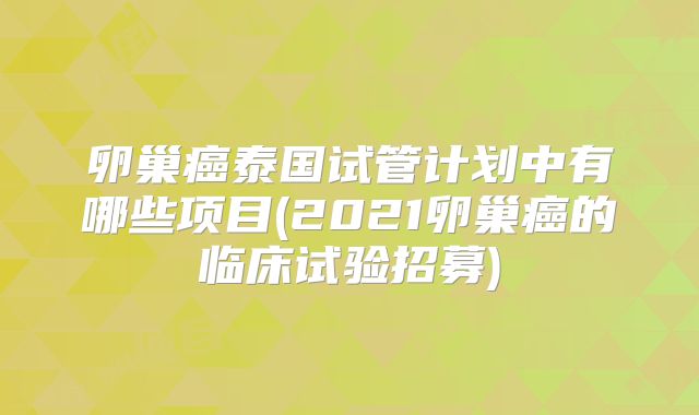 卵巢癌泰国试管计划中有哪些项目(2021卵巢癌的临床试验招募)