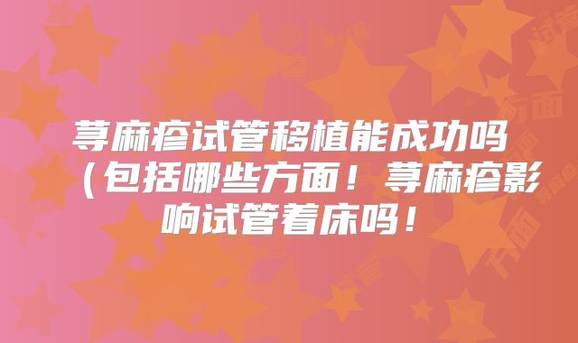 荨麻疹试管移植能成功吗（包括哪些方面！荨麻疹影响试管着床吗！