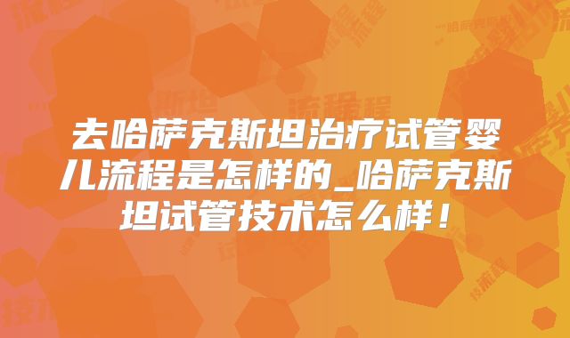去哈萨克斯坦治疗试管婴儿流程是怎样的_哈萨克斯坦试管技术怎么样！