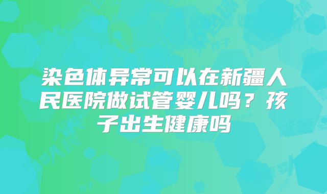 染色体异常可以在新疆人民医院做试管婴儿吗？孩子出生健康吗