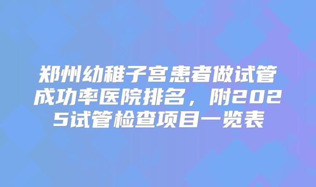 郑州幼稚子宫患者做试管成功率医院排名，附2025试管检查项目一览表