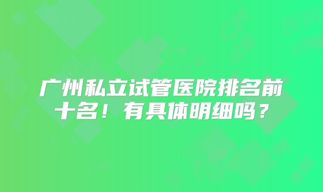 广州私立试管医院排名前十名！有具体明细吗？
