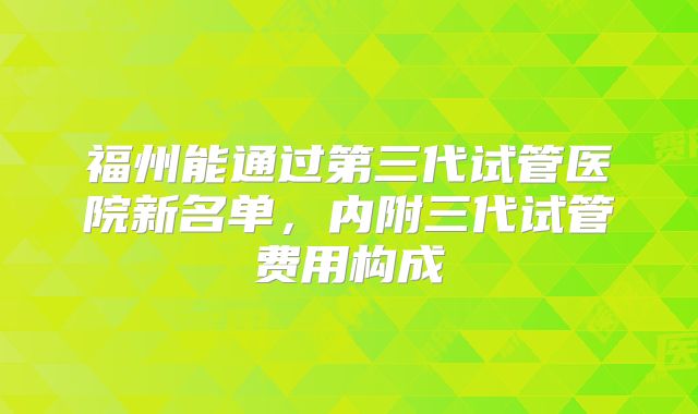 福州能通过第三代试管医院新名单，内附三代试管费用构成