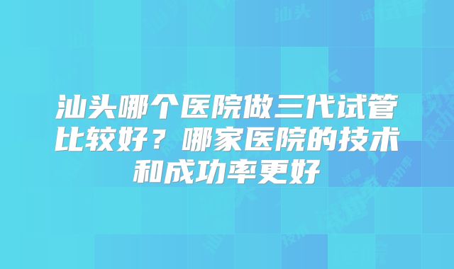 汕头哪个医院做三代试管比较好?哪家医院的技术和成功率更好