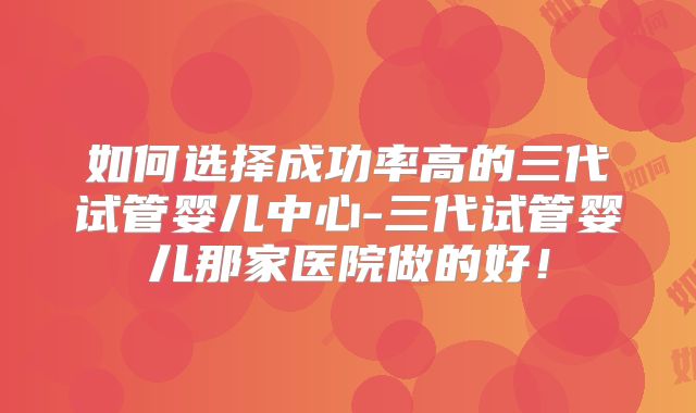 如何选择成功率高的三代试管婴儿中心-三代试管婴儿那家医院做的好!
