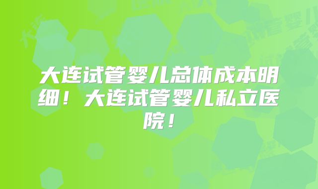 大连试管婴儿总体成本明细!大连试管婴儿私立医院!