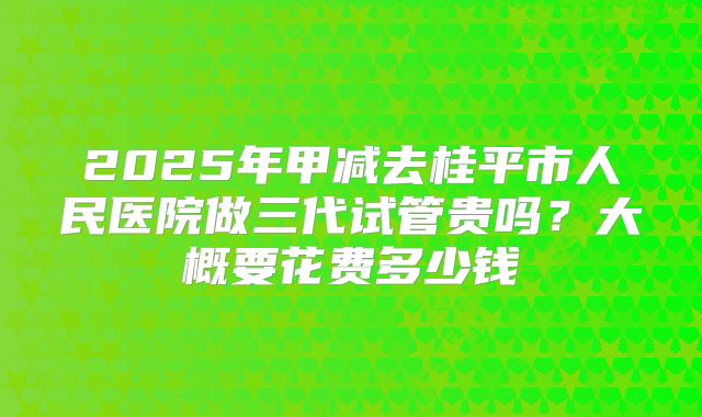 2025年甲减去桂平市人民医院做三代试管贵吗?大概要花费多少钱