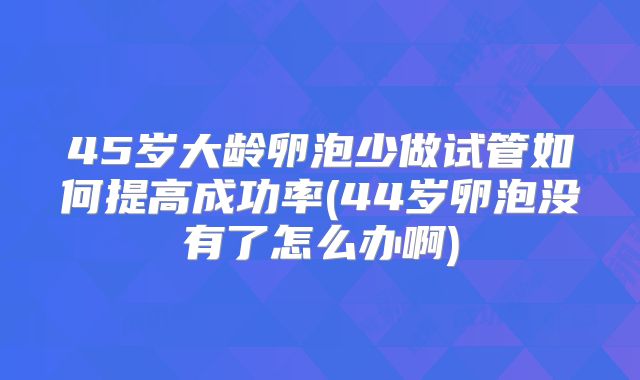 45岁大龄卵泡少做试管如何提高成功率(44岁卵泡没有了怎么办啊)